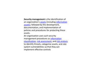 Security management is the identification of
an organization's assets (including information
assets), followed by the development,
documentation, and implementation of
policies and procedures for protecting these
assets.
An organisation uses such security
management procedures as information
classification, risk assessment, and risk analysis
to identify threats, categorise assets, and rate
system vulnerabilities so that they can
implement effective controls
 