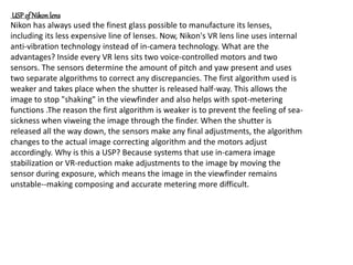 USP of Nikon lens
Nikon has always used the finest glass possible to manufacture its lenses,
including its less expensive line of lenses. Now, Nikon's VR lens line uses internal
anti-vibration technology instead of in-camera technology. What are the
advantages? Inside every VR lens sits two voice-controlled motors and two
sensors. The sensors determine the amount of pitch and yaw present and uses
two separate algorithms to correct any discrepancies. The first algorithm used is
weaker and takes place when the shutter is released half-way. This allows the
image to stop "shaking" in the viewfinder and also helps with spot-metering
functions .The reason the first algorithm is weaker is to prevent the feeling of sea-
sickness when viweing the image through the finder. When the shutter is
released all the way down, the sensors make any final adjustments, the algorithm
changes to the actual image correcting algorithm and the motors adjust
accordingly. Why is this a USP? Because systems that use in-camera image
stabilization or VR-reduction make adjustments to the image by moving the
sensor during exposure, which means the image in the viewfinder remains
unstable--making composing and accurate metering more difficult.
 