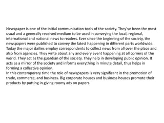 Newspaper is one of the initial communication tools of the society. They’ve been the most
usual and a generally received medium to be used in conveying the local, regional,
international and national news to readers. Ever since the beginning of the society, the
newspapers were published to convey the latest happening in different parts worldwide.
Today the major dailies employ correspondents to collect news from all over the place and
also from agencies. They write about any and every event happening at all corners of the
world. They act as the guardian of the society. They help in developing public opinion. It
acts as a mirror of the society and informs everything in minute detail, thus helps in
forming a collective opinion.
In this contemporary time the role of newspapers is very significant in the promotion of
trade, commerce, and business. Big corporate houses and business houses promote their
products by putting in giving roomy ads on papers.
 