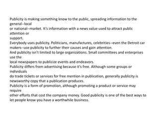 Publicity is making something know to the public, spreading information to the
general--local
or national--market. It’s information with a news value used to attract public
attention or
support.
Everybody uses publicity. Politicians, manufactures, celebrities--even the Detroit car
makers--use publicity to further their causes and gain attention.
And publicity isn’t limited to large organizations. Small committees and enterprises
use the
local newspapers to publicize events and endeavors.
Publicity differs from advertising because it’s free. Although some groups or
individuals
do trade tickets or services for free mention in publication, generally publicity is
newsworthy copy that a publication produces.
Publicity is a form of promotion, although promoting a product or service may
require
other efforts that cost the company money. Good publicity is one of the best ways to
let people know you have a worthwhile business.
 