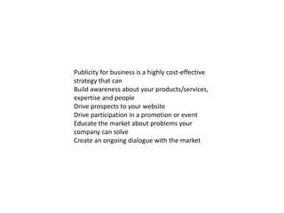Publicity for business is a highly cost-effective
strategy that can
Build awareness about your products/services,
expertise and people
Drive prospects to your website
Drive participation in a promotion or event
Educate the market about problems your
company can solve
Create an ongoing dialogue with the market
 