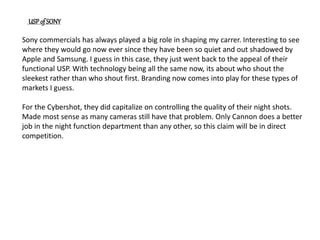 Sony commercials has always played a big role in shaping my carrer. Interesting to see
where they would go now ever since they have been so quiet and out shadowed by
Apple and Samsung. I guess in this case, they just went back to the appeal of their
functional USP. With technology being all the same now, its about who shout the
sleekest rather than who shout first. Branding now comes into play for these types of
markets I guess.
For the Cybershot, they did capitalize on controlling the quality of their night shots.
Made most sense as many cameras still have that problem. Only Cannon does a better
job in the night function department than any other, so this claim will be in direct
competition.
USP of SONY
 
