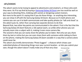 The advert seems to be trying to appeal to adventurers and creative’s, or those who wish
they were. As if to say that by buying a Samsung Galaxy S4 Zoom you too could be well on
your way to directing films, trekking with camels or designing custom trainers.
But more to the point it’s saying that if you do those things - or anything else interesting,
you can show it off with the Samsung Galaxy S4 Zoom. Because as it’s both phone and
camera you can use it to both communicate and take quality photos (or ‘talk and shoot’ as
the advert puts it), rather than carrying two separate devices to do that.
Beyond that, two other key points are communicated in the advert. First is the fact that the
Samsung Galaxy S4 Zoom features a 10x optical zoom, so unlike other phones you can
actually zoom into a subject with it, making it even more camera like.
The second is that you can easily share the photos you’ve taken. Not only can you share
them by text or online but you can even share them with someone while talking to them
on the phone, making the Samsung Galaxy S4 Zoom sociable in a way that a camera alone
could never be.
The advert also briefly demonstrates ‘Photo Suggest’ - a feature which shows user
submitted photos of interesting things near your current location - or lets you submit your
own, though the advert doesn’t really make any of that very clear.
USP of SAMSUNG
 