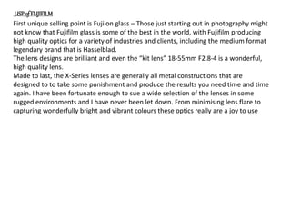 First unique selling point is Fuji on glass – Those just starting out in photography might
not know that Fujifilm glass is some of the best in the world, with Fujifilm producing
high quality optics for a variety of industries and clients, including the medium format
legendary brand that is Hasselblad.
The lens designs are brilliant and even the “kit lens” 18-55mm F2.8-4 is a wonderful,
high quality lens.
Made to last, the X-Series lenses are generally all metal constructions that are
designed to to take some punishment and produce the results you need time and time
again. I have been fortunate enough to sue a wide selection of the lenses in some
rugged environments and I have never been let down. From minimising lens flare to
capturing wonderfully bright and vibrant colours these optics really are a joy to use
USP of FUJIFILM
 