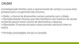 CAUSAS
A predisposição familiar para o aparecimento de varizes é a causa mais
provável para o surgimento das mesmas.
• Idade: a chance de desenvolver varizes aumenta com a idade;
• Hereditariedade: Pessoas que têm familiares com histórico de varizes
na família possui maior chance de desenvolver a doença;
• Obesidade: O excesso de peso coloca pressão adicional sobre as
veias);
• Períodos prolongados em pé ou sentado:
 