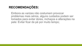 RECOMENDAÇÕES:
Embora as varizes não costumem provocar
problemas mais sérios, alguns cuidados podem ser
tomados para evitar dores, inchaços e alterações na
pele: Evitar ficar de pé por muito tempo;
 