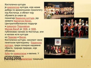 КУЛТУРА
Костолачка култура
је енеолитска култура, која назив
добија по археолошком локалитету
код Костолца, а област коју
обухвата је шира од
познатије Баденске културе, јер
захвата Карпатски басен,
Централнобалканско подручје
и румунско Подунавље.
Милоје Васић је 1906. и 1908.
публиковао налазе из Костолца, али
и налазе исте културе
из Прахова и Винче.
Костолачка култура, насупрот свом
генетском претходнику - Баденској
култури, гради солидне надземне
објекте, трајније природе, које
обнавља.
Куће су правоугаоне и велике. У
начину градње се
наслеђујупознонеолитске традиције.
16.1.2016.
4
 