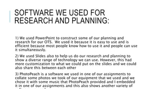 SOFTWARE WE USED FOR
RESEARCH AND PLANNING:
1) We used PowerPoint to construct some of our planning and
research for our OTS. We used it because it is easy to use and is
efficient because most people know how to use it and people can use
it simultaneously.
2) We used Slides also to help us do our research and planning to
show a diverse range of technology we can use. However, this had
more customization to what we could put on the slides and we could
also share this between each other
3) PhotoPeach is a software we used in one of our assignments to
collate some photos we took of our equipment that we used and we
chose it with some music that PhotoPeach provided and I embedded
it in one of our assignments and this also shows another variety of
 