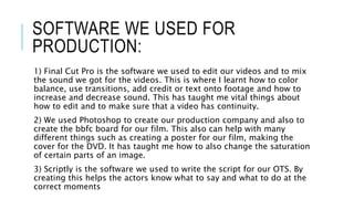 SOFTWARE WE USED FOR
PRODUCTION:
1) Final Cut Pro is the software we used to edit our videos and to mix
the sound we got for the videos. This is where I learnt how to color
balance, use transitions, add credit or text onto footage and how to
increase and decrease sound. This has taught me vital things about
how to edit and to make sure that a video has continuity.
2) We used Photoshop to create our production company and also to
create the bbfc board for our film. This also can help with many
different things such as creating a poster for our film, making the
cover for the DVD. It has taught me how to also change the saturation
of certain parts of an image.
3) Scriptly is the software we used to write the script for our OTS. By
creating this helps the actors know what to say and what to do at the
correct moments
 