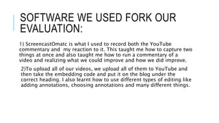 SOFTWARE WE USED FORK OUR
EVALUATION:
1) ScreencastOmatc is what I used to record both the YouTube
commentary and my reaction to it. This taught me how to capture two
things at once and also taught me how to run a commentary of a
video and realizing what we could improve and how we did improve.
2)To upload all of our videos, we upload all of them to YouTube and
then take the embedding code and put it on the blog under the
correct heading. I also learnt how to use different types of editing like
adding annotations, choosing annotations and many different things.
 