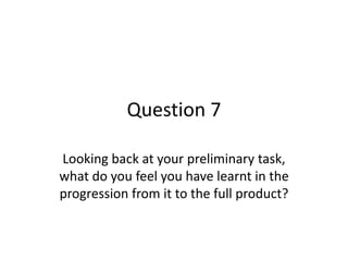 Question 7
Looking back at your preliminary task,
what do you feel you have learnt in the
progression from it to the full product?
 