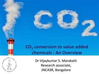 CO2 conversion to value added
chemicals : An Overview
Dr Vijaykumar S. Marakatti
Research associate,
JNCASR, Bangalore
 