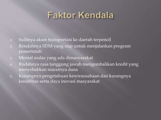 1) Sulitnya akses transportasi ke daerah terpencil
2) Rendahnya SDM yang siap untuk menjalankan program
pemerintah
3) Mental malas yang ada dimasyarakat
4) Rndahnya rasa tanggung jawab mengembalikan kredit yang
menyebabkan macetnya dana
5) Kurangnya pengetahuan kewirausahaan dan kurangnya
kreatifitas serta daya inovasi masyarakat
 
