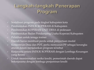  Sosialisasi program pada tingkat kabupaten kota
 Pembentukan INDUK KOPERASI di Kabupaten
 Pembentukan KOPERASI UNIT DESA di pedesaan
 Pembentukan Badan Pendamping Usaha Koperasi Kabupaten
 Pelatihan untuk tenaga trainer
 Daerah harus membuat perda untuk penyertaan modal
 Kementrian Desa dan PDT, perlu menyusun PP sebagai kerangka
aturan dalam menjalankan program tersebut
 Kerjasama antara INDUK KOPERASI dengan Lembaga Keuangan
yang Resmi
 Untuk meminimalisir resiko kredit, pemerintah daerah dapat
bekerjasama dengan lembaga penjaminan kredit
 