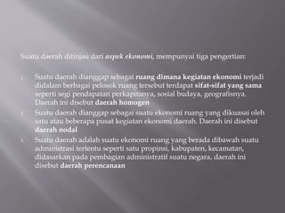 Suatu daerah ditinjau dari aspek ekonomi, mempunyai tiga pengertian:
1. Suatu daerah dianggap sebagai ruang dimana kegiatan ekonomi terjadi
didalam berbagai pelosok ruang tersebut terdapat sifat-sifat yang sama
seperti segi pendapatan perkapitanya, sosial budaya, geografisnya.
Daerah ini disebut daerah homogen
2. Suatu daerah dianggap sebagai suatu ekonomi ruang yang dikuasai oleh
satu atau beberapa pusat kegiatan ekonomi daerah. Daerah ini disebut
daerah nodal
3. Suatu daerah adalah suatu ekonomi ruang yang berada dibawah suatu
administrasi tertentu seperti satu propinsi, kabupaten, kecamatan,
didasarkan pada pembagian administratif suatu negara, daerah ini
disebut daerah perencanaan
 