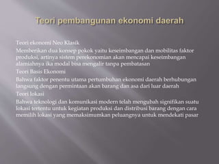 Teori ekonomi Neo Klasik
Memberikan dua konsep pokok yaitu keseimbangan dan mobilitas faktor
produksi, artinya sistem perekonomian akan mencapai keseimbangan
alamiahnya ika modal bisa mengalir tanpa pembatasan
Teori Basis Ekonomi
Bahwa faktor penentu utama pertumbuhan ekonomi daerah berhubungan
langsung dengan permintaan akan barang dan asa dari luar daerah
Teori lokasi
Bahwa teknologi dan komunikasi modern telah mengubah signifikan suatu
lokasi tertentu untuk kegiatan produksi dan distribusi barang dengan cara
memilih lokasi yang memaksimumkan peluangnya untuk mendekati pasar
 