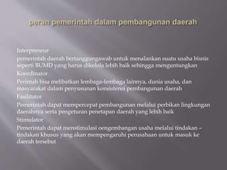 Interpreneur
pemerintah daerah bertanggungawab untuk menalankan suatu usaha bisnis
seperti BUMD yang harus dikelola lebih baik sehingga menguntungkan
Koordinator
Perintah bisa melibatkan lembaga-lembaga lainnya, dunia usaha, dan
masyarakat dalam penyusunan konsistensi pembangunan daerah
Fasilitator
Pemerintah dapat mempercepat pembangunan melalui perbikan lingkungan
daerahnya serta pengeturan penetapan daerah yang lebih baik
Stimulator
Pemerintah dapat menstimulasi oengembangan usaha melalui tindakan –
tindakan khusus yang akan mempengaruhi perusahaan untuk masuk ke
daerah tersebut
 