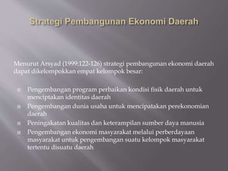 Menurut Arsyad (1999:122-126) strategi pembangunan ekonomi daerah
dapat dikelompokkan empat kelompok besar:
 Pengembangan program perbaikan kondisi fisik daerah untuk
menciptakan identitas daerah
 Pengembangan dunia usaha untuk mencipatakan perekonomian
daerah
 Peningakatan kualitas dan keterampilan sumber daya manusia
 Pengembangan ekonomi masyarakat melalui perberdayaan
masyarakat untuk pengembangan suatu kelompok masyarakat
tertentu disuatu daerah
 