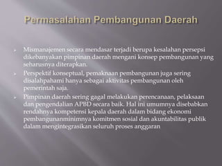  Mismanajemen secara mendasar terjadi berupa kesalahan persepsi
dikebanyakan pimpinan daerah mengani konsep pembangunan yang
seharusnya diterapkan.
 Perspektif konseptual, pemaknaan pembangunan juga sering
disalahpahami hanya sebagai aktivitas pembangunan oleh
pemerintah saja.
 Pimpinan daerah sering gagal melakukan perencanaan, pelaksaan
dan pengendalian APBD secara baik. Hal ini umumnya disebabkan
rendahnya kompetensi kepala daerah dalam bidang ekonomi
pembangunanminimnya komitmen sosial dan akuntabilitas publik
dalam mengintegrasikan seluruh proses anggaran
 