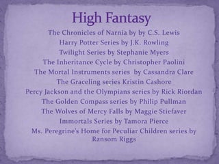 The Chronicles of Narnia by by C.S. Lewis
Harry Potter Series by J.K. Rowling
Twilight Series by Stephanie Myers
The Inheritance Cycle by Christopher Paolini
The Mortal Instruments series by Cassandra Clare
The Graceling series Kristin Cashore
Percy Jackson and the Olympians series by Rick Riordan
The Golden Compass series by Philip Pullman
The Wolves of Mercy Falls by Maggie Stiefaver
Immortals Series by Tamora Pierce
Ms. Peregrine’s Home for Peculiar Children series by
Ransom Riggs
 
