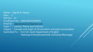 Name :- Jagruti R. Vasani
Sem :- 2
Roll No.:- 14
Enrollment No:- 2069108420180054
Email Id :- jagrutivasani17@gmail.com
Paper 7 :- Literary Theory and Criticism
Subject :- Concept and origin of structuralism and post-structuralism
Submitted To :- Smt S.B. Gardi Department of English
Maharaja Krishnakumarsinhji University Bhavnagar
 