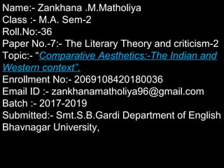 Name:- Zankhana .M.MatholiyaName:- Zankhana .M.Matholiya
Class :- M.A. Sem-2Class :- M.A. Sem-2
Roll.No:-36Roll.No:-36
Paper No.-7:- The Literary Theory and criticism-2Paper No.-7:- The Literary Theory and criticism-2
Topic:- “Topic:- “Comparative Aesthetics:-The Indian andComparative Aesthetics:-The Indian and
Western context”.Western context”.
Enrollment No:- 2069108420180036Enrollment No:- 2069108420180036
Email ID :- zankhanamatholiya96@gmail.comEmail ID :- zankhanamatholiya96@gmail.com
Batch :- 2017-2019Batch :- 2017-2019
Submitted:- Smt.S.B.Gardi Department of EnglishSubmitted:- Smt.S.B.Gardi Department of English
Bhavnagar University,Bhavnagar University,
 