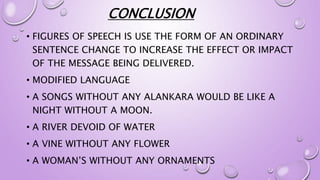 CONCLUSION
• FIGURES OF SPEECH IS USE THE FORM OF AN ORDINARY
SENTENCE CHANGE TO INCREASE THE EFFECT OR IMPACT
OF THE MESSAGE BEING DELIVERED.
• MODIFIED LANGUAGE
• A SONGS WITHOUT ANY ALANKARA WOULD BE LIKE A
NIGHT WITHOUT A MOON.
• A RIVER DEVOID OF WATER
• A VINE WITHOUT ANY FLOWER
• A WOMAN’S WITHOUT ANY ORNAMENTS
 