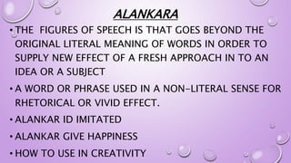 ALANKARA
• THE FIGURES OF SPEECH IS THAT GOES BEYOND THE
ORIGINAL LITERAL MEANING OF WORDS IN ORDER TO
SUPPLY NEW EFFECT OF A FRESH APPROACH IN TO AN
IDEA OR A SUBJECT
• A WORD OR PHRASE USED IN A NON-LITERAL SENSE FOR
RHETORICAL OR VIVID EFFECT.
• ALANKAR ID IMITATED
• ALANKAR GIVE HAPPINESS
• HOW TO USE IN CREATIVITY
 