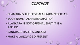 CONTINUE
• BHAMBHA IS THE FIRST ALANKARA PROFICIAT.
• BOOK NAME “ ALANKARASHASTRA”
• ALANKARA IS NOT ORIGINAL BHUT IT IS A
APPLIED
• LANGUAGE ITSELF ALANKARA
• MAKE A LANGUAGE DIFFERENT
 
