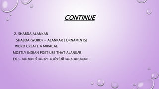 CONTINUE
2. SHABDA ALANKAR
SHABDA (WORD) + ALANKAR ( ORNAMENTS)
WORD CREATE A MIRACAL
MOSTLY INDIAN POET USE THAT ALANKAR
EX :- અમથાભાઈ અમસ્તા અમરેલીથી અમદાવાદ.આવ્યા.
 