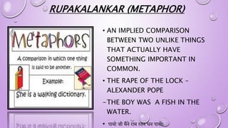 RUPAKALANKAR (METAPHOR)
• AN IMPLIED COMPARISON
BETWEEN TWO UNLIKE THINGS
THAT ACTUALLY HAVE
SOMETHING IMPORTANT IN
COMMON.
• THE RAPE OF THE LOCK –
ALEXANDER POPE
-THE BOY WAS A FISH IN THE
WATER.
• पायो जी मैंने िाम ितन धन पायो।
 