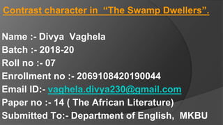 Contrast character in “The Swamp Dwellers”.
Name :- Divya Vaghela
Batch :- 2018-20
Roll no :- 07
Enrollment no :- 2069108420190044
Email ID:- vaghela.divya230@gmail.com
Paper no :- 14 ( The African Literature)
Submitted To:- Department of English, MKBU
 