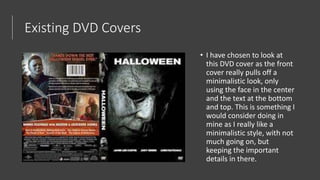 Existing DVD Covers
• I have chosen to look at
this DVD cover as the front
cover really pulls off a
minimalistic look, only
using the face in the center
and the text at the bottom
and top. This is something I
would consider doing in
mine as I really like a
minimalistic style, with not
much going on, but
keeping the important
details in there.
 