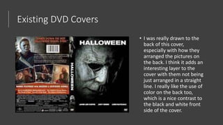 Existing DVD Covers
• I was really drawn to the
back of this cover,
especially with how they
arranged the pictures on
the back. I think it adds an
interesting layer to the
cover with them not being
just arranged in a straight
line. I really like the use of
color on the back too,
which is a nice contrast to
the black and white front
side of the cover.
 