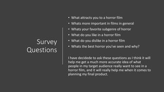 Survey
Questions
• What attracts you to a horror film
• Whats more important in films in general
• Whats your favorite subgenre of horror
• What do you like in a horror film
• What do you dislike in a horror film
• Whats the best horror you’ve seen and why?
I have decidede to ask these questions as I think it will
help me get a much more accurate idea of what
people in my target audience really want to see in a
horror film, and it will really help me when it comes to
planning my final product.
 