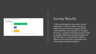 Survey Results
• My second question was what is more
important in a film no matter the genre,
rather than just the horror genre, whislt I
could have been more specific to the genre
of horror, I wanted to be broad incased I had
to change anything to do with the genre of
the film later on, I would still be able to
reference this and have a good idea as to
what people thought was good.
 