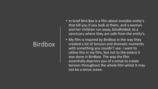 Birdbox
• In brief Bird Box is a film about invisible entity's
that kill you if you look at them, and a woman
and her children run away, blindfolded, to a
sanctuary where they are safe from the entity's.
• My film is inspired by Birdbox in the way they
created a lot of tension and dramatic moments
with something you couldn’t see. I want to
utilise this in my film, but not to the extent it
was done in Birdbox. The way the film
essentially deprives you of a sense to create
tension throughout the whole film whilst it may
not be a tense scene.
 