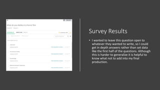 Survey Results
• I wanted to leave this question open to
whatever they wanted to write, so I could
get in depth answers rather than set data
like the first half of the questions. Although
this is harder to generalize it is helpful to
know what not to add into my final
production.
 