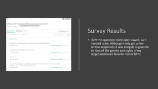 Survey Results
• I left this question more open aswell, as it
needed to be. Although I only got a few
serious responses it was enoguh to give me
an idea of the genres and styles of my
target audiences favorite horror films.
 