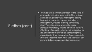 Birdbox (cont)
• I want to take a similar approach to the style of
sensory depreivation sued in this film, but not
take it as far, possibly just making the setting
dark so the characters cannot see what is
chasing them, instead of being completley
blind. There is a scene where the main
character mistakenly attacks a human, instead
of figthing of an entity, due to not being able to
see, and I think this could be something very
interesting to draw insparation from, especially
since the shot cuts from what the character can
see to a 3rd person perspective frequently.
 