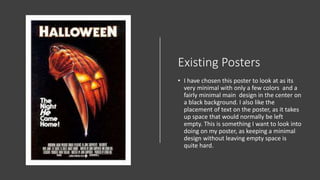 Existing Posters
• I have chosen this poster to look at as its
very minimal with only a few colors and a
fairly minimal main design in the center on
a black background. I also like the
placement of text on the poster, as it takes
up space that would normally be left
empty. This is something I want to look into
doing on my poster, as keeping a minimal
design without leaving empty space is
quite hard.
 