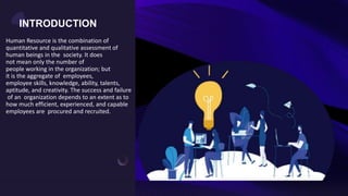 Human Resource is the combination of
quantitative and qualitative assessment of
human beings in the society. It does
not mean only the number of
people working in the organization; but
it is the aggregate of employees,
employee skills, knowledge, ability, talents,
aptitude, and creativity. The success and failure
of an organization depends to an extent as to
how much efficient, experienced, and capable
employees are procured and recruited.
INTRODUCTION
 