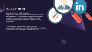 RECRUITMENT
Recruitment forms the first stage in
the process, which continues with selection and cease
with placement of the candidate. Recruitment makes it
possible to acquire the number and type of people
necessary to ensure the continued operation of the
organization.
In simple terms Recruitment is understood as
a process for searching and obtaining applicants for jobs a
nd internship, from among the available recruits
 