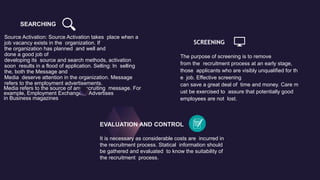 SEARCHING
Source Activation: Source Activation takes place when a
job vacancy exists in the organization. If
the organization has planned and well and
done a good job of
developing its source and search methods, activation
soon results in a flood of application. Selling: In selling
the, both the Message and
Media deserve attention in the organization. Message
refers to the employment advertisements.
Media refers to the source of any recruiting message. For
example, Employment Exchanges, Advertises
in Business magazines
SCREENING
The purpose of screening is to remove
from the recruitment process at an early stage,
those applicants who are visibly unqualified for th
e job. Effective screening
can save a great deal of time and money. Care m
ust be exercised to assure that potentially good
employees are not lost.
EVALUATION AND CONTROL
It is necessary as considerable costs are incurred in
the recruitment process. Statical information should
be gathered and evaluated to know the suitability of
the recruitment process.
 