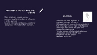 REFERENCE AND BACKGROUND
CHECKS
Many employers request names,
address, telephone numbers or reference
s for the purpose
to verify information and gaining additional
background information of an applicant.
SELECTION
Selection has been regarded as
the most important function of
HR department. It ensures the organization t
hat; it has right number, right kind of people
at the right place and at the right time.
Meaning and Definitions:
“It is the process of differentiating between
applicants in order to identify (and
hire) those with the greater
likelihood of success.”
 