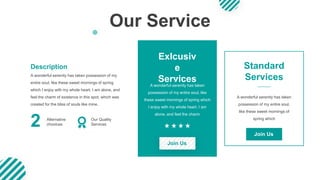 Our Service
A wonderful serenity has taken possession of my
entire soul, like these sweet mornings of spring
which I enjoy with my whole heart. I am alone, and
feel the charm of existence in this spot, which was
created for the bliss of souls like mine.
Description
2 Alternative
chooices
Exlcusiv
e
Services
Standard
Services
A wonderful serenity has taken
possession of my entire soul, like
these sweet mornings of spring which
I enjoy with my whole heart. I am
alone, and feel the charm
A wonderful serenity has taken
possession of my entire soul,
like these sweet mornings of
spring which
Join Us
Join Us
Our Quality
Services
 