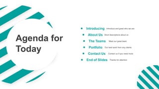 Introduce and greet who we are
Introducing
Short descriptions about us
About Us
Meet our great team
The Teams
Our best work from any clients
Portfolio
Contact us if you need more
Contact Us
Thanks for attention
End of Slides
Agenda for
Today
 
