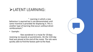 ➢LATENT LEARNING:
" Learning in which a new
behaviour is aquired but is not demonstrated until
some incentive is provided for displacing it. This is
another type of learning that occurs without direct
reinforcement."
• Example :
Rats wandered in a maize for 10 days
receiving no rewards or punishments. On the 11th day
food was placed at the end of the maize. The rats were
quickly able to find the fastest path to the food.
 