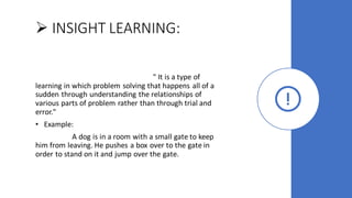 ➢ INSIGHT LEARNING:
" It is a type of
learning in which problem solving that happens all of a
sudden through understanding the relationships of
various parts of problem rather than through trial and
error."
• Example:
A dog is in a room with a small gate to keep
him from leaving. He pushes a box over to the gate in
order to stand on it and jump over the gate.
 