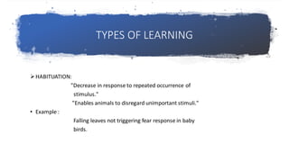 TYPES OF LEARNING
➢HABITUATION:
"Decrease in response to repeated occurrence of
stimulus."
"Enables animals to disregard unimportant stimuli."
• Example :
Falling leaves not triggering fear response in baby
birds.
 